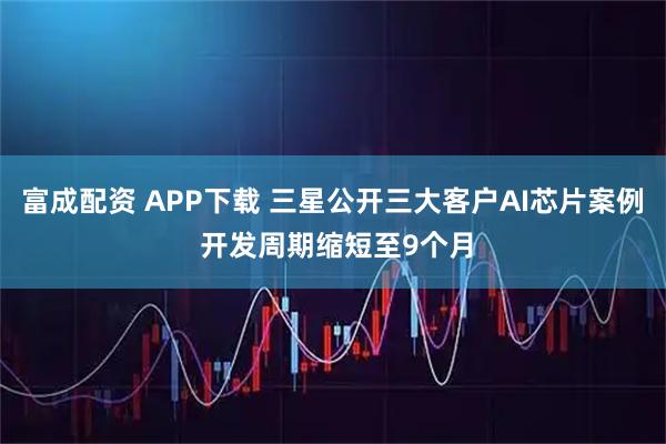 富成配资 APP下载 三星公开三大客户AI芯片案例 开发周期缩短至9个月